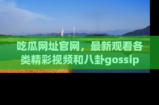 吃瓜网址官网，最新观看各类精彩视频和八卦gossip