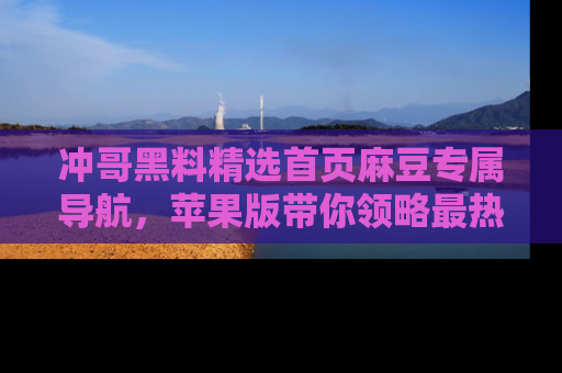 冲哥黑料精选首页麻豆专属导航，苹果版带你领略最热的黑料故事