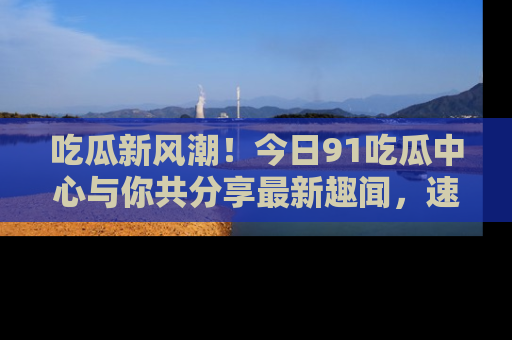 吃瓜新风潮！今日91吃瓜中心与你共分享最新趣闻，速来点击入口看看吧！