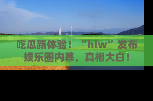 吃瓜新体验！“hlw”发布娱乐圈内幕，真相大白！