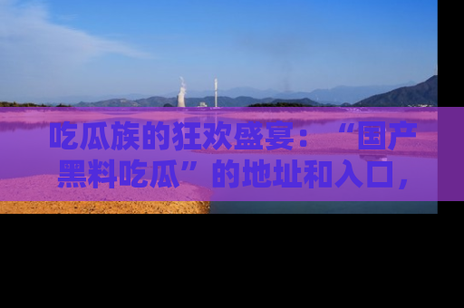吃瓜族的狂欢盛宴：“国产黑料吃瓜”的地址和入口，让你尽情享受流行文化！