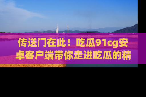传送门在此！吃瓜91cg安卓客户端带你走进吃瓜的精彩世界