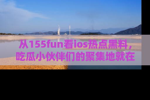 从155fun看ios热点黑料，吃瓜小伙伴们的聚集地就在这里！