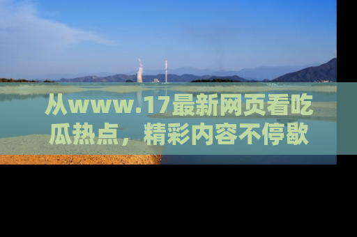 从www.17最新网页看吃瓜热点，精彩内容不停歇