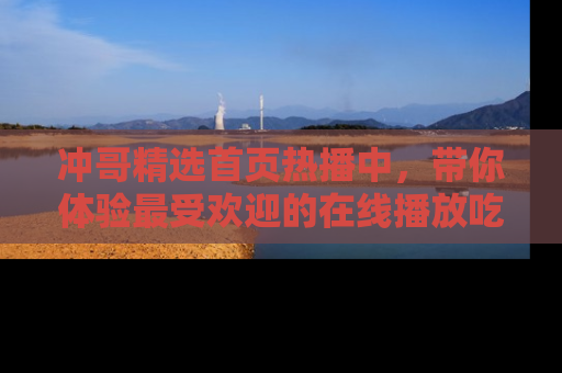 冲哥精选首页热播中，带你体验最受欢迎的在线播放吃瓜节目