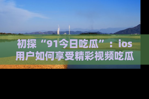 初探“91今日吃瓜”：ios用户如何享受精彩视频吃瓜时光