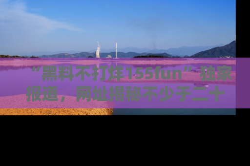 “黑料不打烊155fun”独家报道，网址揭秘不少于二十条惊人黑料新闻！