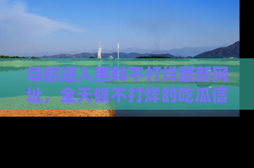 导航进入黑料不打烊最新网址，全天候不打烊的吃瓜信息为你奉上！
