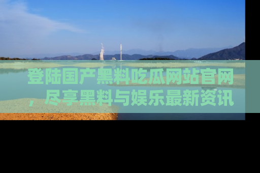 登陆国产黑料吃瓜网站官网，尽享黑料与娱乐最新资讯
