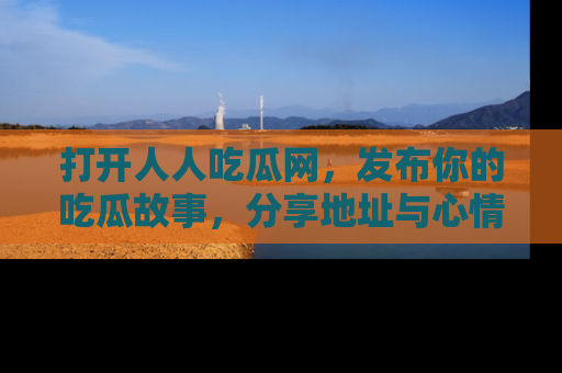 打开人人吃瓜网，发布你的吃瓜故事，分享地址与心情！