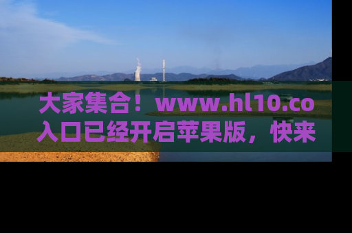大家集合！www.hl10.co入口已经开启苹果版，快来一起享受吃瓜吧！