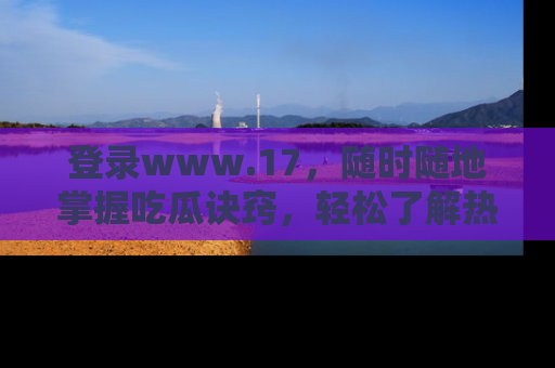 登录www.17，随时随地掌握吃瓜诀窍，轻松了解热点！