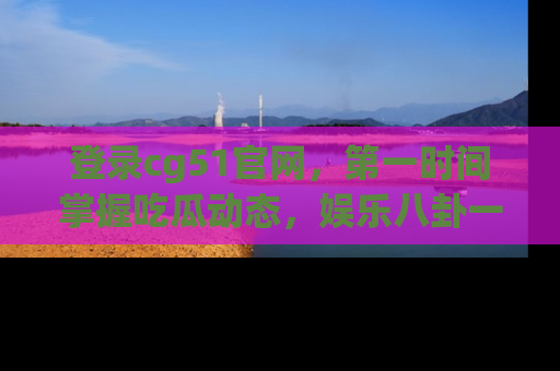登录cg51官网，第一时间掌握吃瓜动态，娱乐八卦一网打尽！