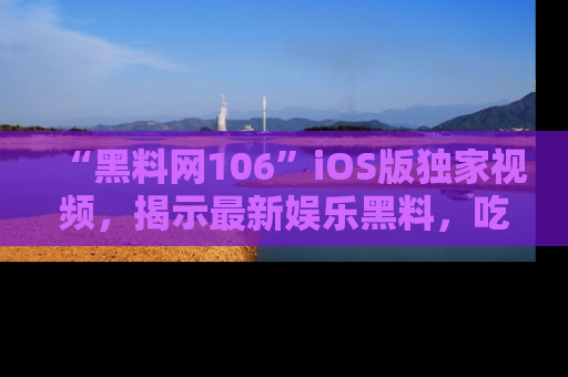 “黑料网106”iOS版独家视频，揭示最新娱乐黑料，吃瓜不停！