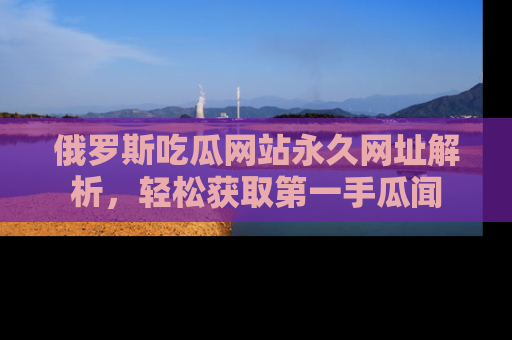 俄罗斯吃瓜网站永久网址解析，轻松获取第一手瓜闻