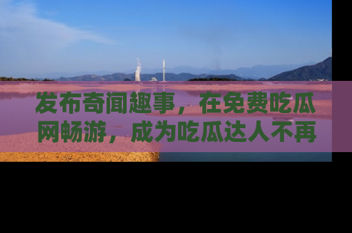 发布奇闻趣事，在免费吃瓜网畅游，成为吃瓜达人不再是梦！