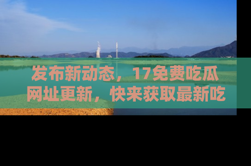 发布新动态，17免费吃瓜网址更新，快来获取最新吃瓜信息哦！
