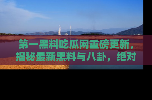 第一黑料吃瓜网重磅更新，揭秘最新黑料与八卦，绝对不容错过