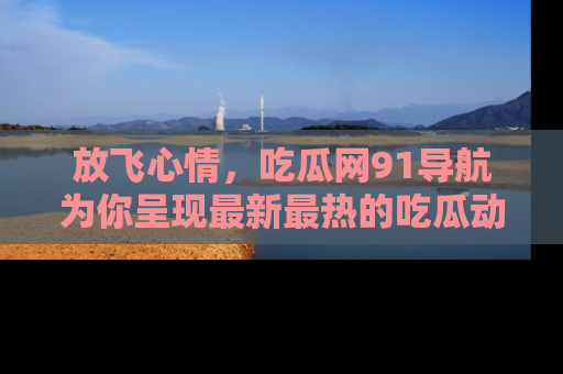 放飞心情，吃瓜网91导航为你呈现最新最热的吃瓜动态！