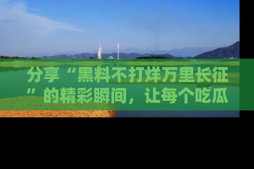 分享“黑料不打烊万里长征”的精彩瞬间，让每个吃瓜人都乐在其中！