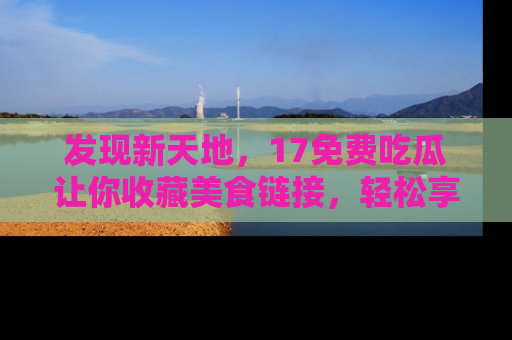 发现新天地，17免费吃瓜让你收藏美食链接，轻松享受美好生活