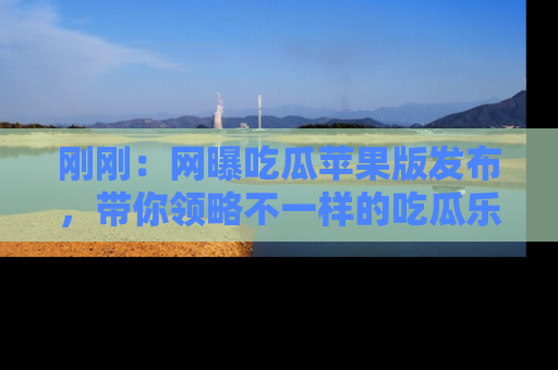 刚刚：网曝吃瓜苹果版发布，带你领略不一样的吃瓜乐趣！