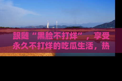 跟随“黑脸不打烊”，享受永久不打烊的吃瓜生活，热辣八卦不断