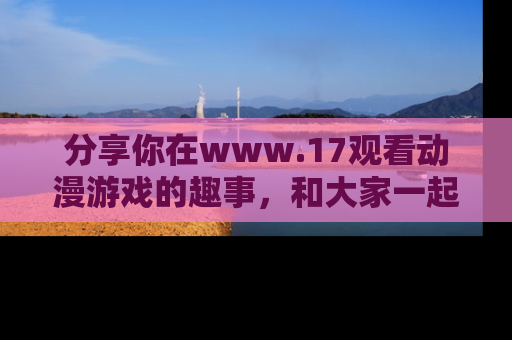 分享你在www.17观看动漫游戏的趣事，和大家一起探讨二次元魅力！