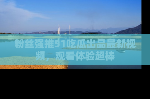 粉丝强推51吃瓜出品最新视频，观看体验超棒