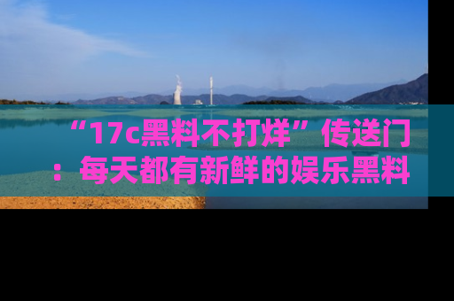 “17c黑料不打烊”传送门:每天都有新鲜的娱乐黑料等你来揭秘!