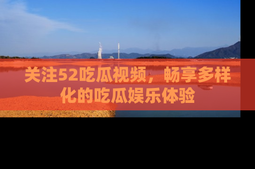 关注52吃瓜视频，畅享多样化的吃瓜娱乐体验