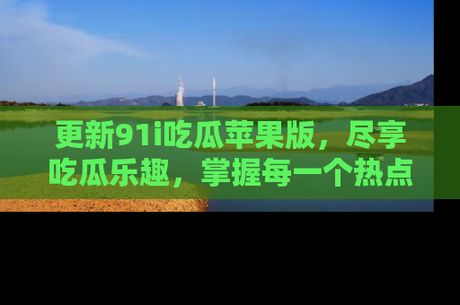 更新91i吃瓜苹果版，尽享吃瓜乐趣，掌握每一个热点话题