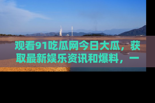 观看91吃瓜网今日大瓜，获取最新娱乐资讯和爆料，一起来围观！
