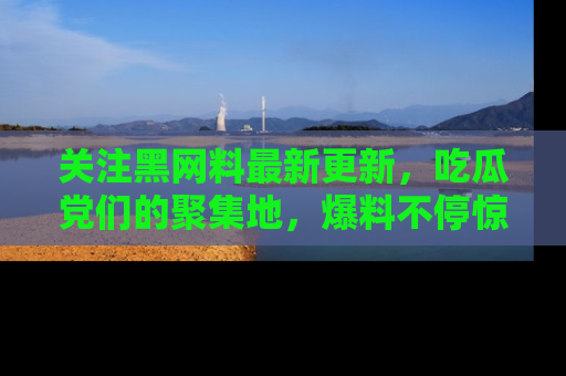 关注黑网料最新更新，吃瓜党们的聚集地，爆料不停惊喜连连！