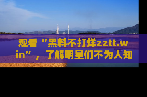 观看“黑料不打烊zztt.win”，了解明星们不为人知的黑料内幕