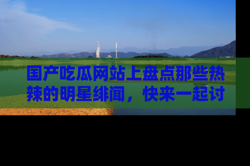国产吃瓜网站上盘点那些热辣的明星绯闻，快来一起讨论吧！