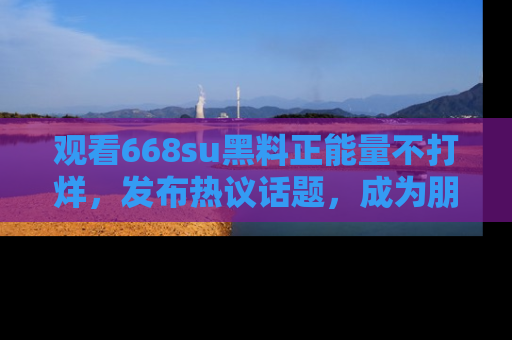 观看668su黑料正能量不打烊，发布热议话题，成为朋友圈焦点！