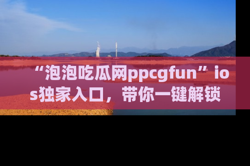 “泡泡吃瓜网ppcgfun”ios独家入口，带你一键解锁最新娱乐资讯，快来吃瓜！