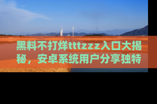 黑料不打烊tttzzz入口大揭秘，安卓系统用户分享独特的获取方式！