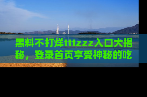 黑料不打烊tttzzz入口大揭秘，登录首页享受神秘的吃瓜时光，不容错过～