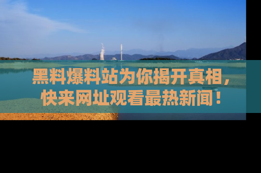 黑料爆料站为你揭开真相，快来网址观看最热新闻！