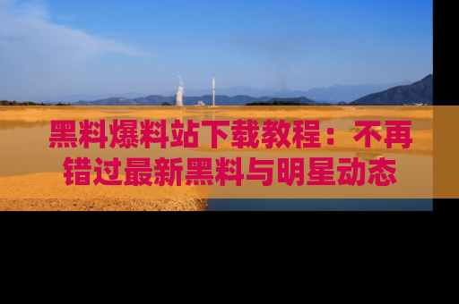 黑料爆料站下载教程：不再错过最新黑料与明星动态