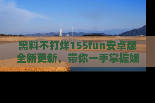 黑料不打烊155fun安卓版全新更新，带你一手掌握娱乐圈的秘密与八卦！