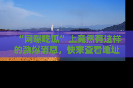 “网曝吃瓜”上竟然有这样的劲爆消息，快来查看地址了解详情！