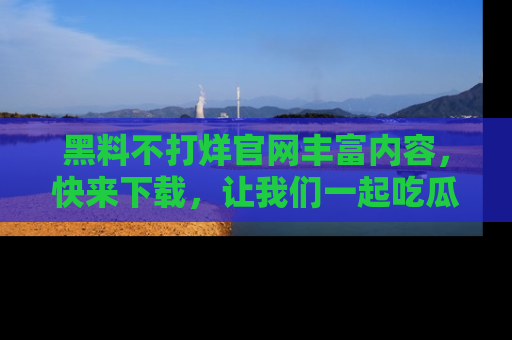 黑料不打烊官网丰富内容，快来下载，让我们一起吃瓜吧！
