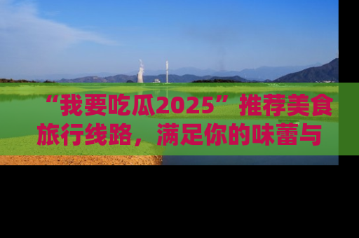 “我要吃瓜2025”推荐美食旅行线路，满足你的味蕾与好奇心