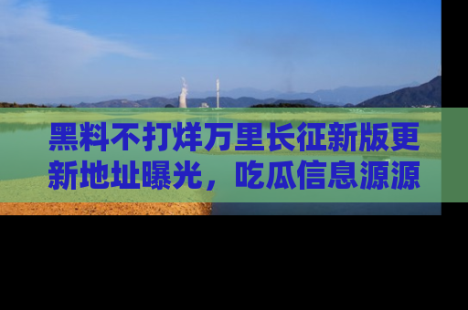 黑料不打烊万里长征新版更新地址曝光，吃瓜信息源源不断