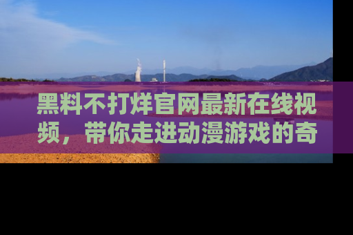 黑料不打烊官网最新在线视频，带你走进动漫游戏的奇幻与现实交汇处