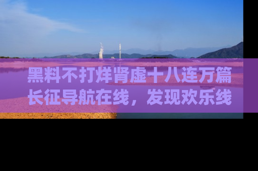 黑料不打烊肾虚十八连万篇长征导航在线，发现欢乐线路的最佳app推荐！