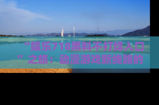 “娱乐718黑料不打烊入口”之旅：动漫游戏新线路的耀眼内幕曝光！
